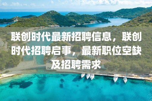聯(lián)創(chuàng)時(shí)代最新招聘信息，聯(lián)創(chuàng)時(shí)代招聘啟事，最新職位空缺及招聘需求