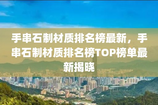 手串石制材質排名榜最新，手串石制材質排名榜TOP榜單最新揭曉