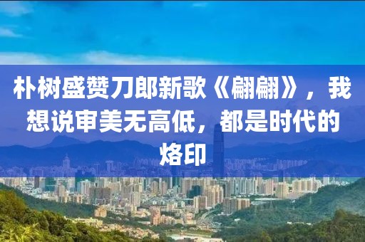 樸樹盛贊刀郎新歌《翩翩》，我想說審美無高低，都是時代的烙印