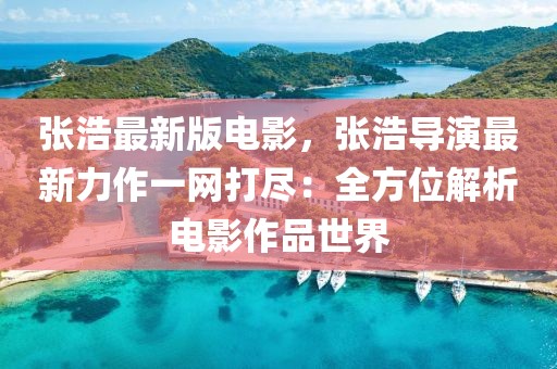 張浩最新版電影，張浩導(dǎo)演最新力作一網(wǎng)打盡：全方位解析電影作品世界