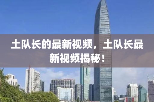 土隊長的最新視頻，土隊長最新視頻揭秘！