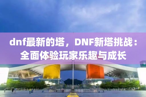 dnf最新的塔，DNF新塔挑戰：全面體驗玩家樂趣與成長