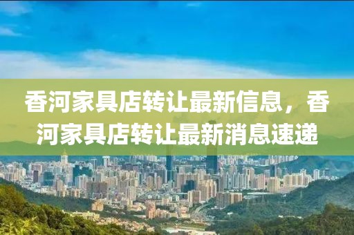 香河家具店轉讓最新信息，香河家具店轉讓最新消息速遞