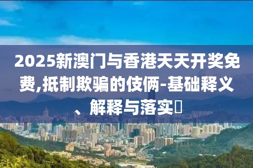 2025新澳門與香港天天開獎免費,抵制欺騙的伎倆-基礎(chǔ)釋義、解釋與落實?