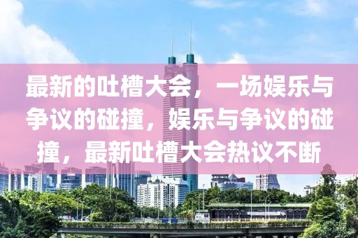最新的吐槽大會，一場娛樂與爭議的碰撞，娛樂與爭議的碰撞，最新吐槽大會熱議不斷