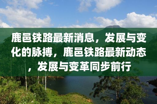 鹿邑鐵路最新消息，發(fā)展與變化的脈搏，鹿邑鐵路最新動態(tài)，發(fā)展與變革同步前行