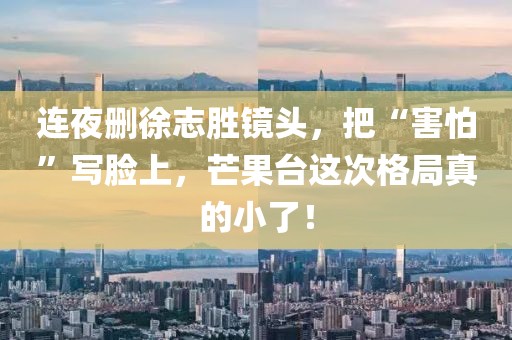 連夜刪徐志勝鏡頭，把“害怕”寫臉上，芒果臺這次格局真的小了！