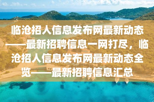 臨滄招人信息發(fā)布網(wǎng)最新動(dòng)態(tài)——最新招聘信息一網(wǎng)打盡，臨滄招人信息發(fā)布網(wǎng)最新動(dòng)態(tài)全覽——最新招聘信息匯總