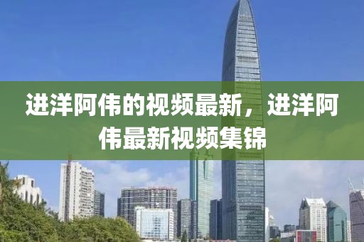 進洋阿偉的視頻最新，進洋阿偉最新視頻集錦