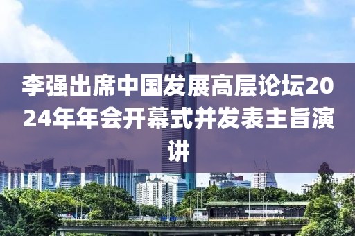 李強出席中國發展高層論壇2024年年會開幕式并發表主旨演講