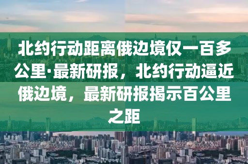 北約行動距離俄邊境僅一百多公里·最新研報，北約行動逼近俄邊境，最新研報揭示百公里之距