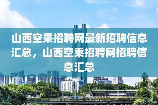 山西空乘招聘網最新招聘信息匯總，山西空乘招聘網招聘信息匯總