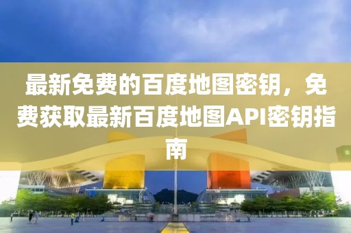 最新免費的百度地圖密鑰，免費獲取最新百度地圖API密鑰指南