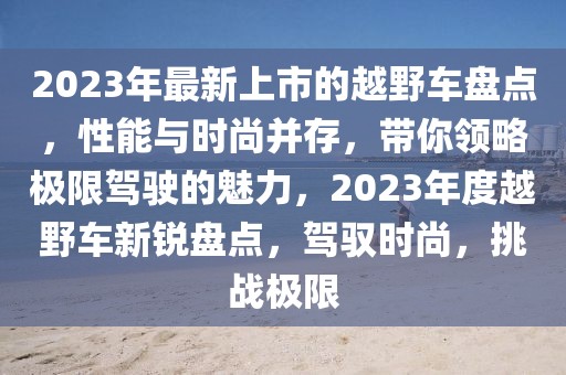 2023年最新上市的越野車盤點，性能與時尚并存，帶你領略極限駕駛的魅力，2023年度越野車新銳盤點，駕馭時尚，挑戰極限