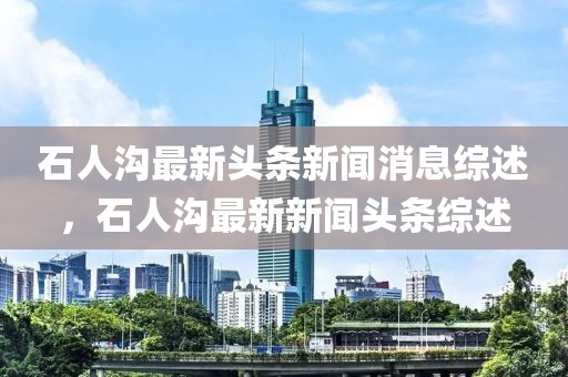 石人溝最新頭條新聞消息綜述，石人溝最新新聞頭條綜述