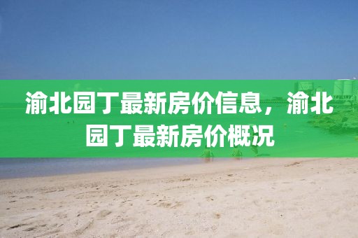 渝北園丁最新房?jī)r(jià)信息，渝北園丁最新房?jī)r(jià)概況
