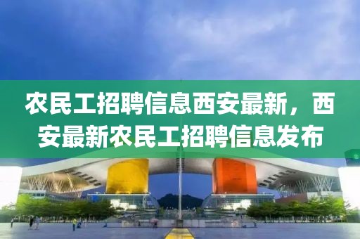 農(nóng)民工招聘信息西安最新，西安最新農(nóng)民工招聘信息發(fā)布