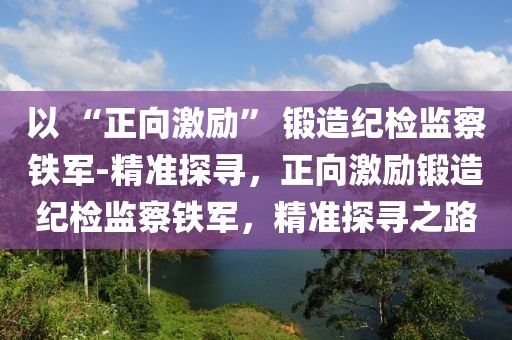 以 “正向激勵” 鍛造紀檢監察鐵軍-精準探尋，正向激勵鍛造紀檢監察鐵軍，精準探尋之路