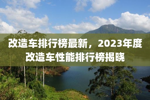改造車排行榜最新，2023年度改造車性能排行榜揭曉