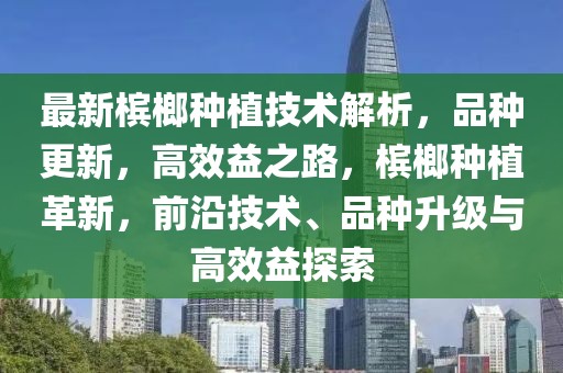 最新檳榔種植技術解析，品種更新，高效益之路，檳榔種植革新，前沿技術、品種升級與高效益探索