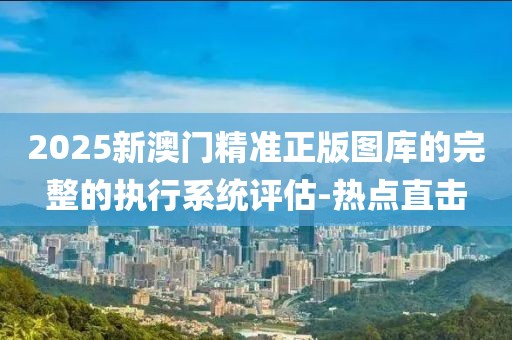 2025新澳門精準(zhǔn)正版圖庫的完整的執(zhí)行系統(tǒng)評估-熱點直擊