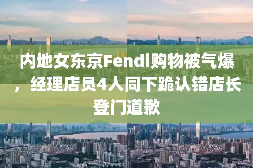 內(nèi)地女東京Fendi購物被氣爆，經(jīng)理店員4人同下跪認(rèn)錯(cuò)店長登門道歉