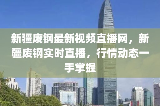 新疆廢鋼最新視頻直播網，新疆廢鋼實時直播，行情動態一手掌握