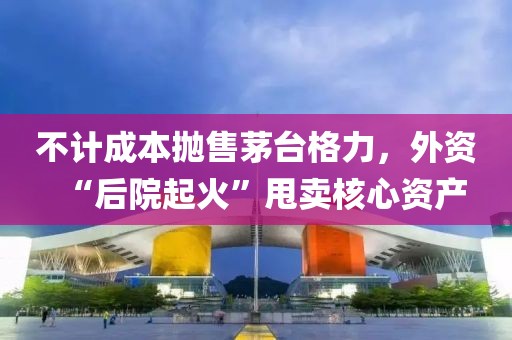 不計(jì)成本拋售茅臺(tái)格力，外資“后院起火”甩賣(mài)核心資產(chǎn)