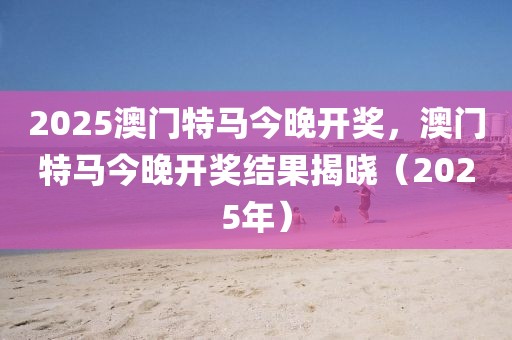 2025澳門特馬今晚開(kāi)獎(jiǎng)，澳門特馬今晚開(kāi)獎(jiǎng)結(jié)果揭曉（2025年）