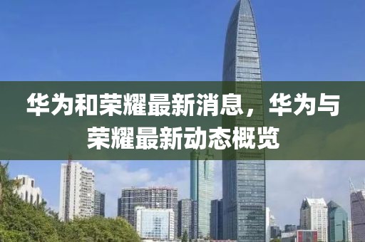 華為和榮耀最新消息，華為與榮耀最新動態概覽