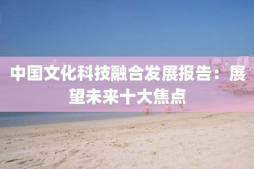 中國文化科技融合發展報告：展望未來十大焦點