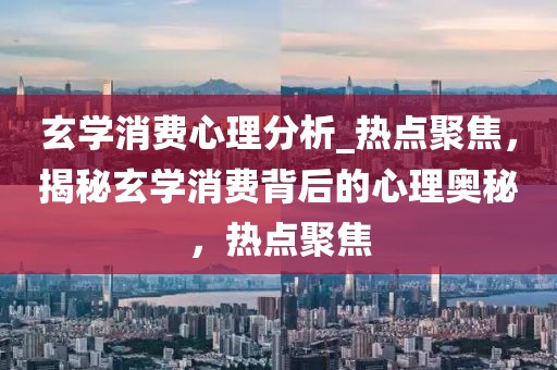玄學消費心理分析_熱點聚焦，揭秘玄學消費背后的心理奧秘，熱點聚焦