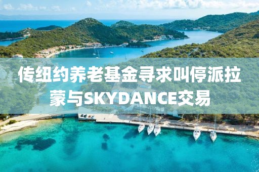 傳紐約養老基金尋求叫停派拉蒙與SKYDANCE交易
