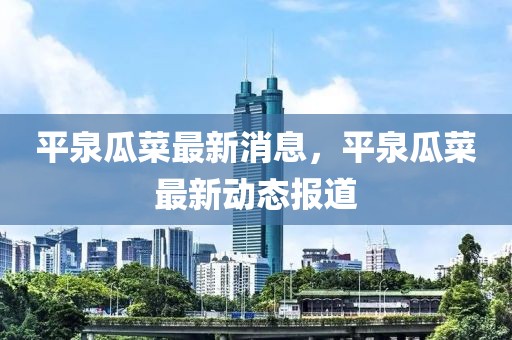 平泉瓜菜最新消息，平泉瓜菜最新動態報道
