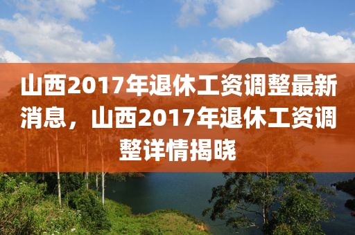 山西2017年退休工資調整最新消息，山西2017年退休工資調整詳情揭曉