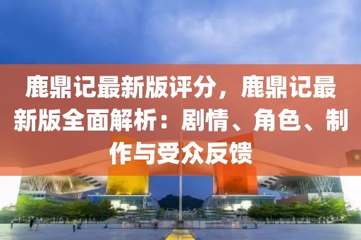鹿鼎記最新版評分，鹿鼎記最新版全面解析：劇情、角色、制作與受眾反饋