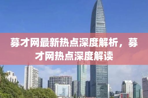 募才網(wǎng)最新熱點(diǎn)深度解析，募才網(wǎng)熱點(diǎn)深度解讀