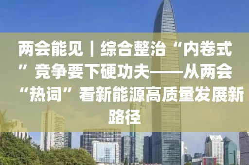 兩會能見｜綜合整治“內卷式”競爭要下硬功夫——從兩會“熱詞”看新能源高質量發展新路徑