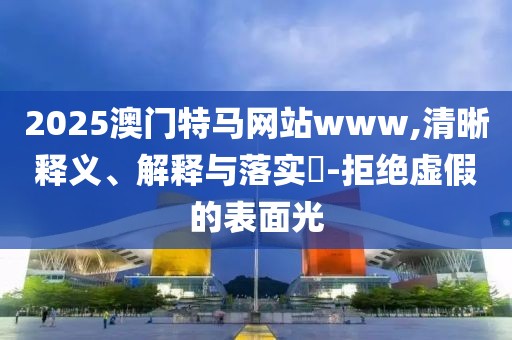 2025澳門特馬網站www,清晰釋義、解釋與落實?-拒絕虛假的表面光