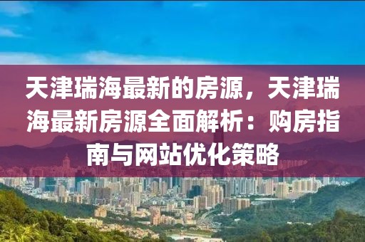 天津瑞海最新的房源，天津瑞海最新房源全面解析：購房指南與網站優化策略
