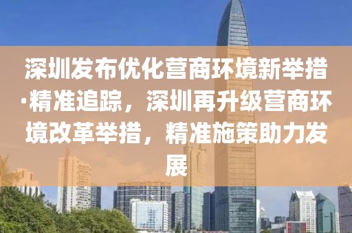 深圳發布優化營商環境新舉措·精準追蹤，深圳再升級營商環境改革舉措，精準施策助力發展