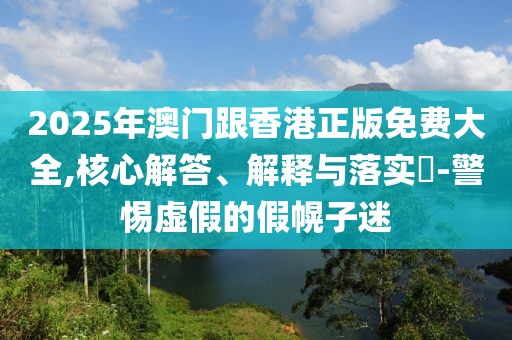 2025年澳門跟香港正版免費大全,核心解答、解釋與落實?-警惕虛假的假幌子迷
