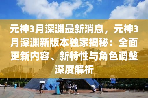元神3月深淵最新消息，元神3月深淵新版本獨家揭秘：全面更新內容、新特性與角色調整深度解析