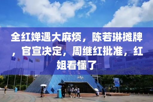 全紅嬋遇大麻煩，陳若琳攤牌，官宣決定，周繼紅批準(zhǔn)，紅姐看懂了