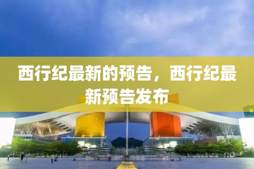 西行紀(jì)最新的預(yù)告，西行紀(jì)最新預(yù)告發(fā)布