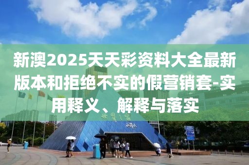 新澳2025天天彩資料大全最新版本和拒絕不實的假營銷套-實用釋義、解釋與落實