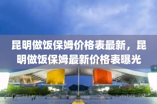 昆明做飯保姆價格表最新，昆明做飯保姆最新價格表曝光