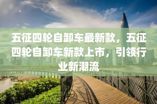 五征四輪自卸車最新款，五征四輪自卸車新款上市，引領行業新潮流