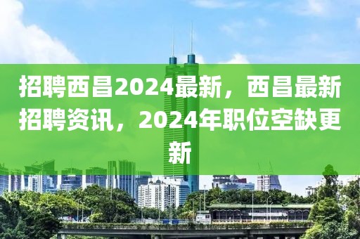 招聘西昌2024最新，西昌最新招聘資訊，2024年職位空缺更新