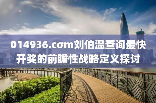 014936.cσm劉伯溫查詢最快開(kāi)獎(jiǎng)的前瞻性戰(zhàn)略定義探討